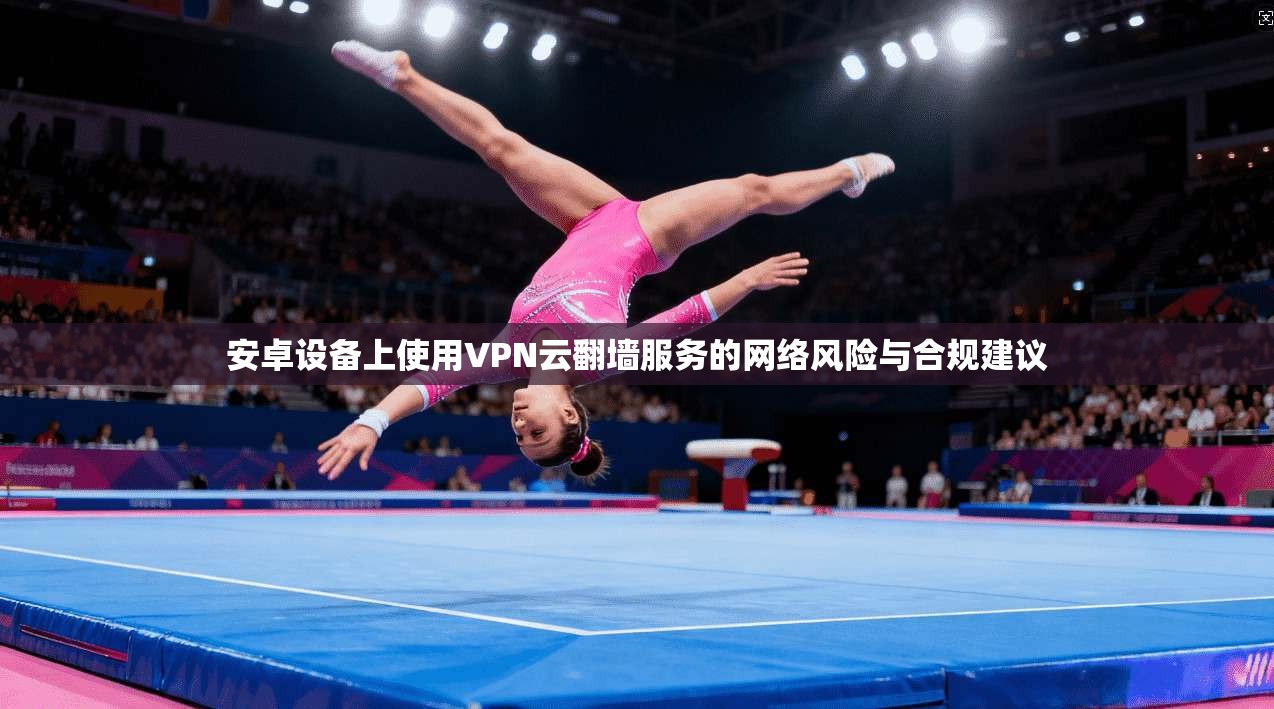 安卓设备上使用VPN云翻墙服务的网络风险与合规建议