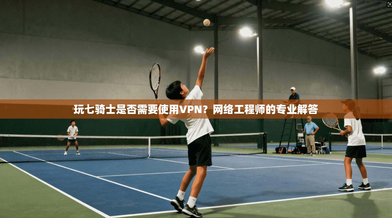 玩七骑士是否需要使用VPN？网络工程师的专业解答