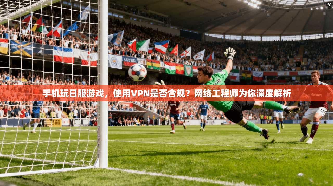 手机玩日服游戏，使用VPN是否合规？网络工程师为你深度解析