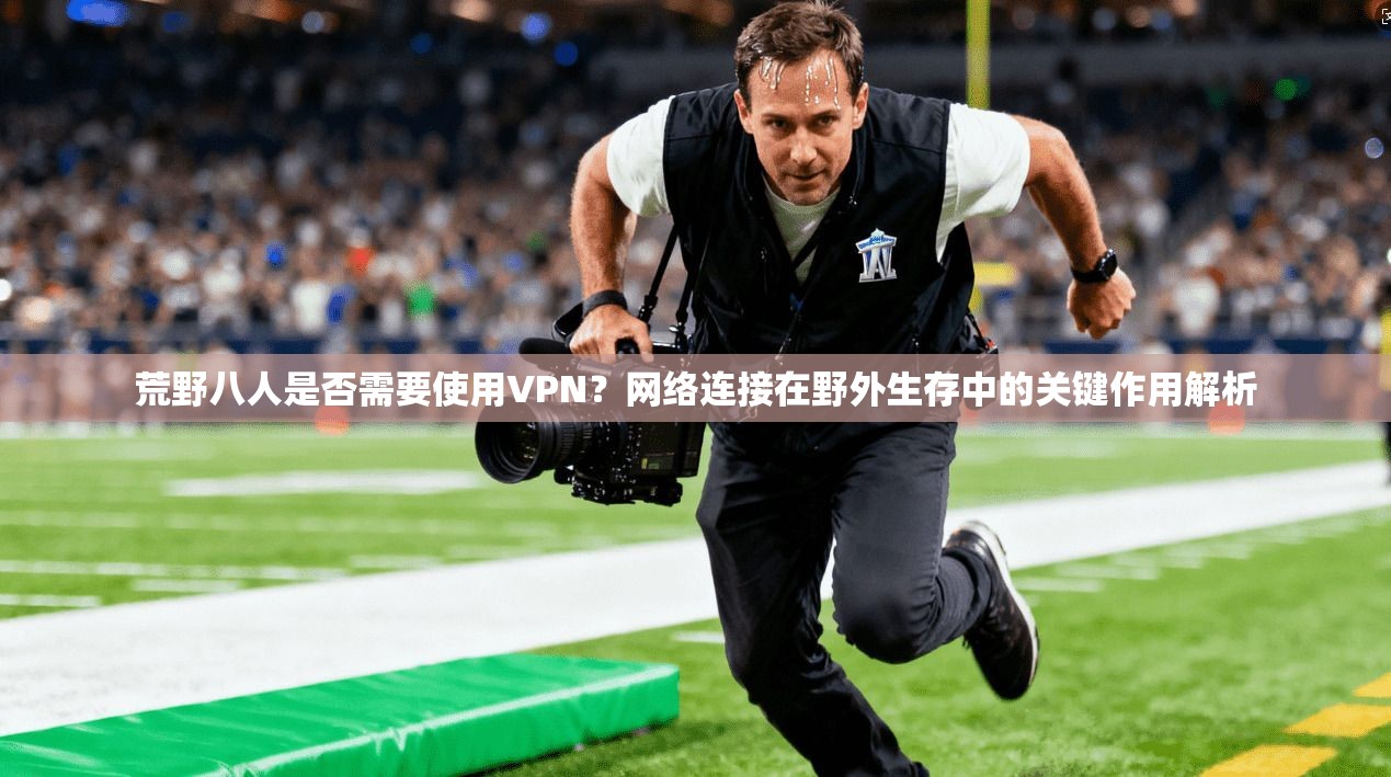 荒野八人是否需要使用VPN？网络连接在野外生存中的关键作用解析