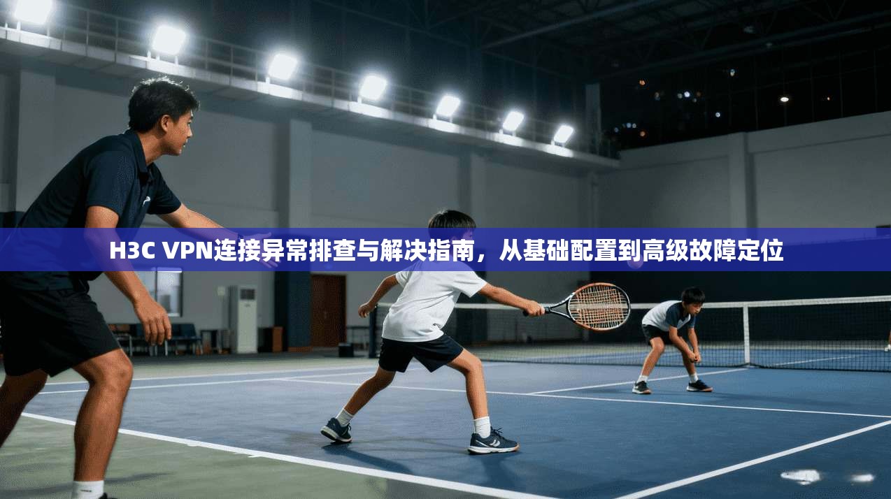 H3C VPN连接异常排查与解决指南，从基础配置到高级故障定位
