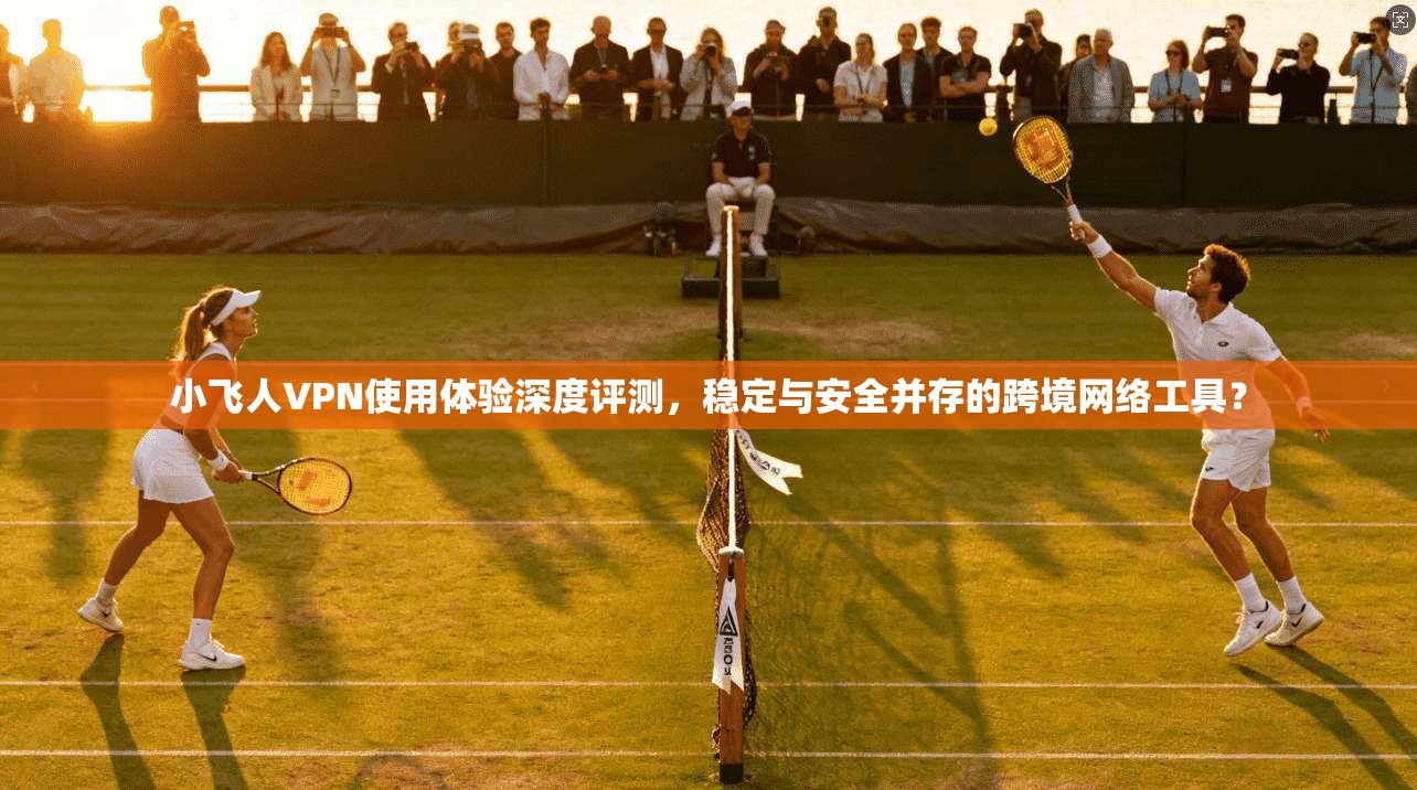 小飞人VPN使用体验深度评测，稳定与安全并存的跨境网络工具？