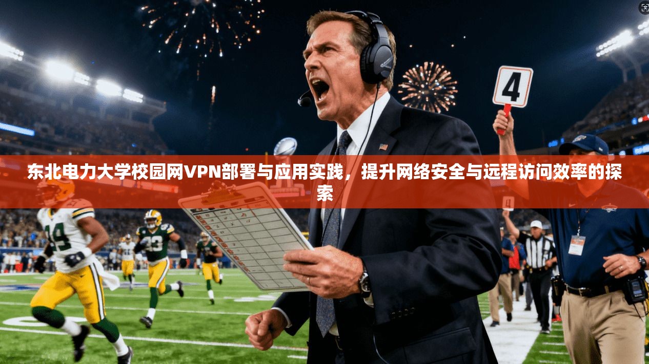 东北电力大学校园网VPN部署与应用实践，提升网络安全与远程访问效率的探索