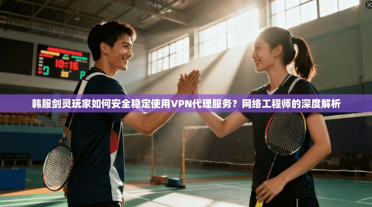 韩服剑灵玩家如何安全稳定使用VPN代理服务？网络工程师的深度解析