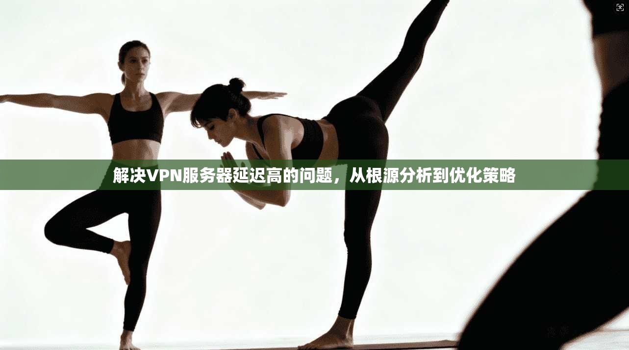 解决VPN服务器延迟高的问题，从根源分析到优化策略