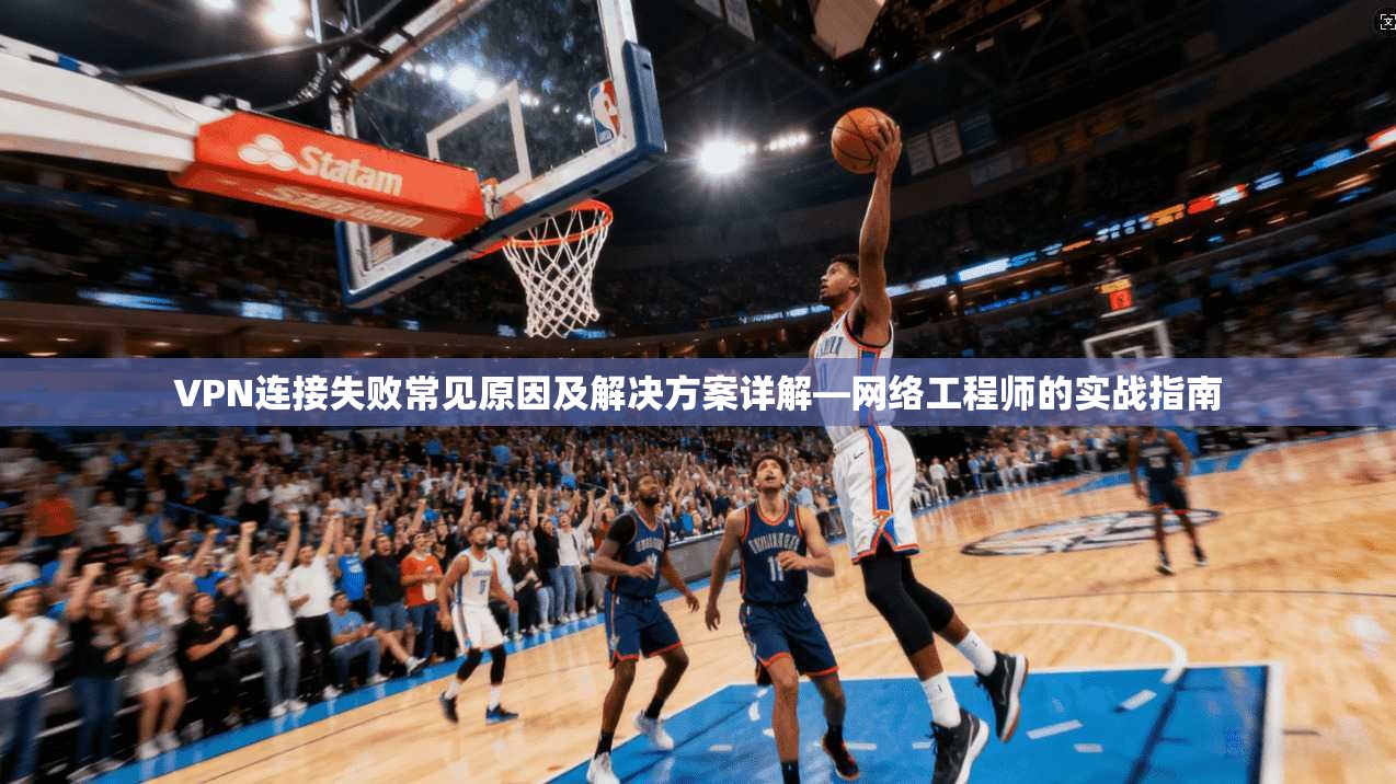 VPN连接失败常见原因及解决方案详解—网络工程师的实战指南
