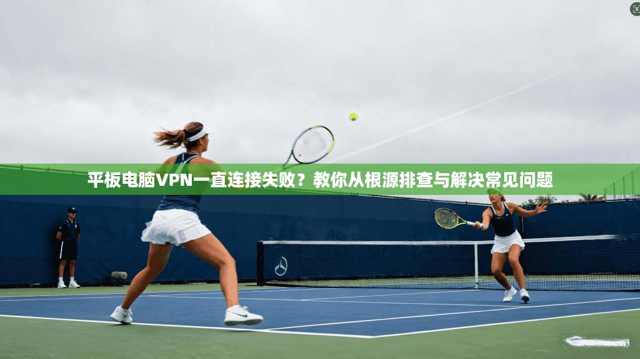 平板电脑VPN一直连接失败？教你从根源排查与解决常见问题