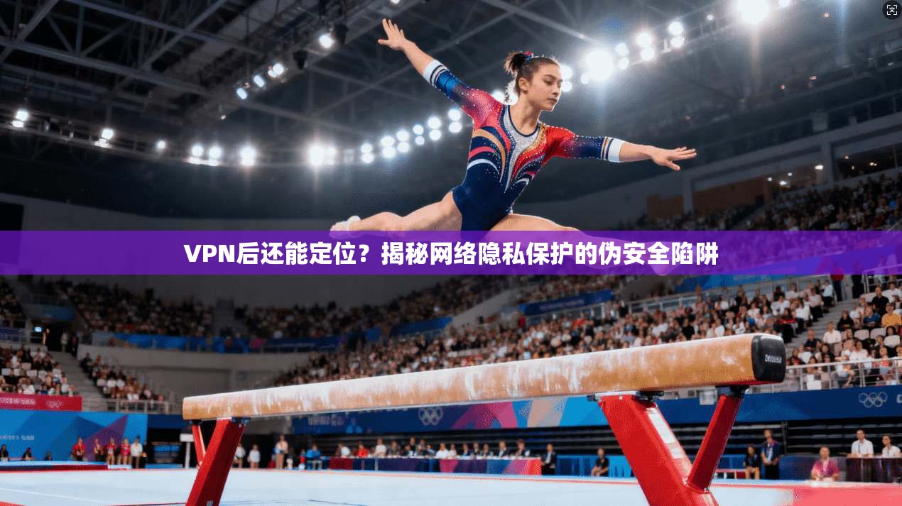 VPN后还能定位？揭秘网络隐私保护的伪安全陷阱