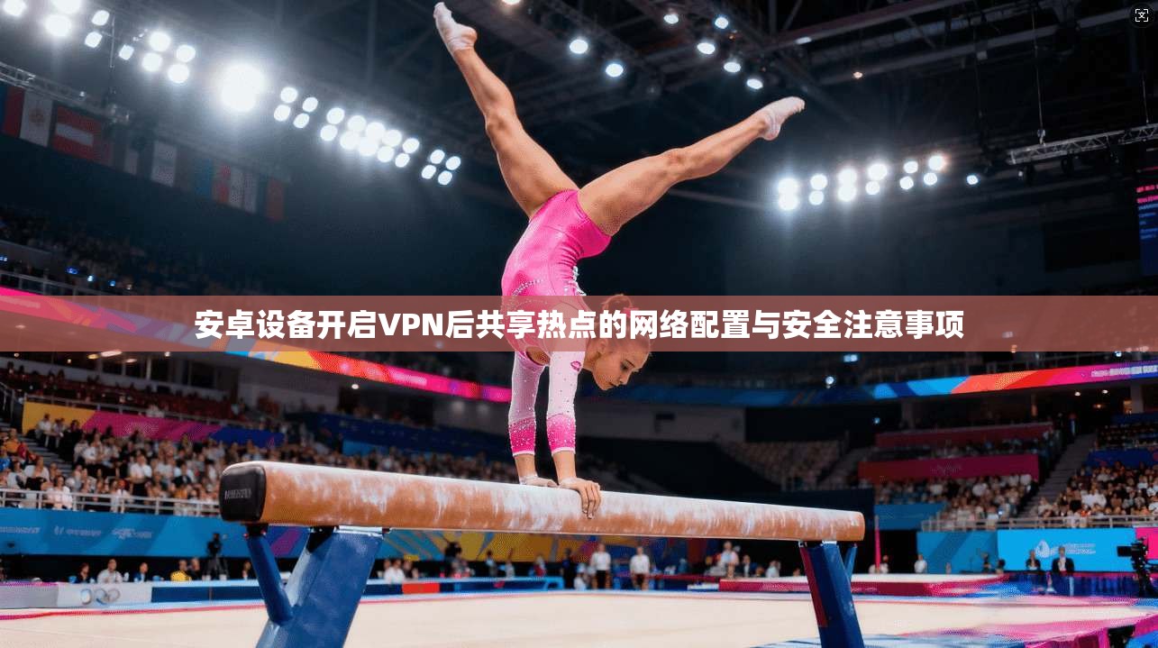 安卓设备开启VPN后共享热点的网络配置与安全注意事项