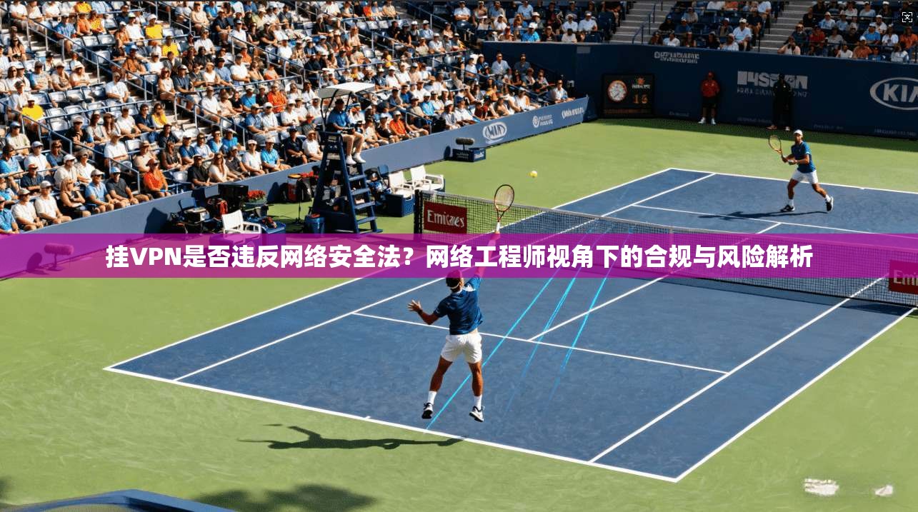 挂VPN是否违反网络安全法？网络工程师视角下的合规与风险解析