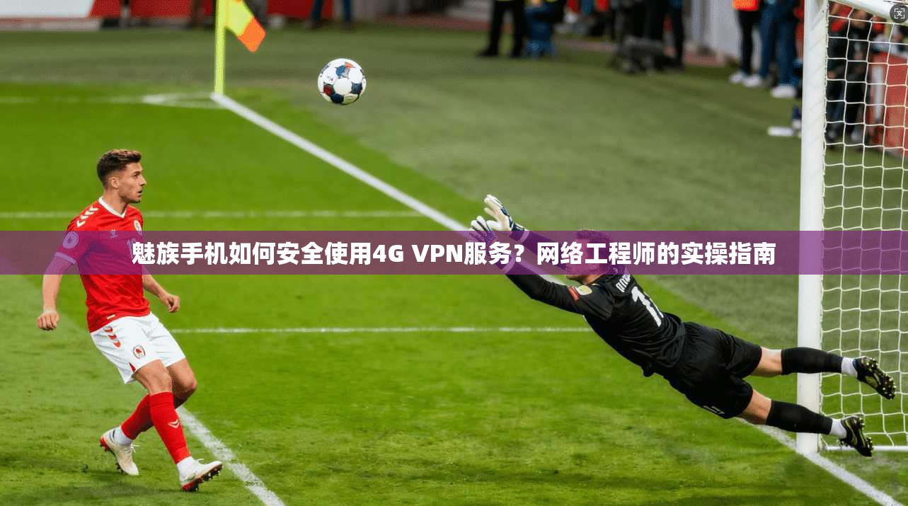 魅族手机如何安全使用4G VPN服务？网络工程师的实操指南