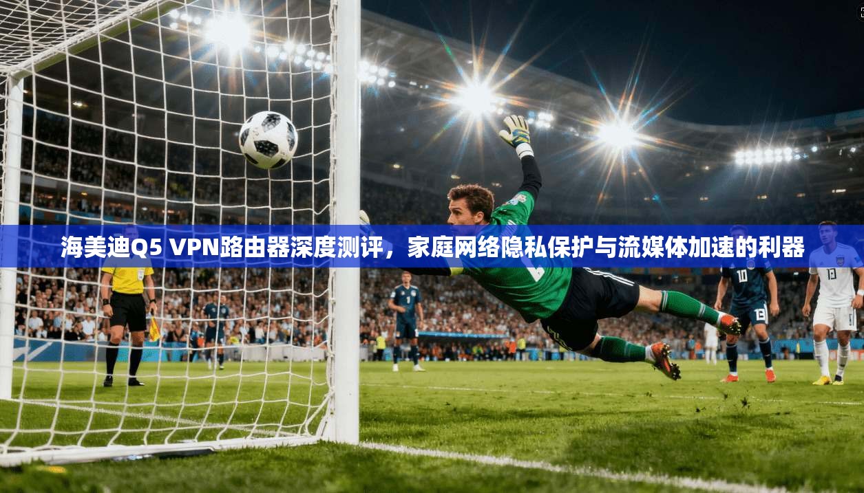 海美迪Q5 VPN路由器深度测评，家庭网络隐私保护与流媒体加速的利器
