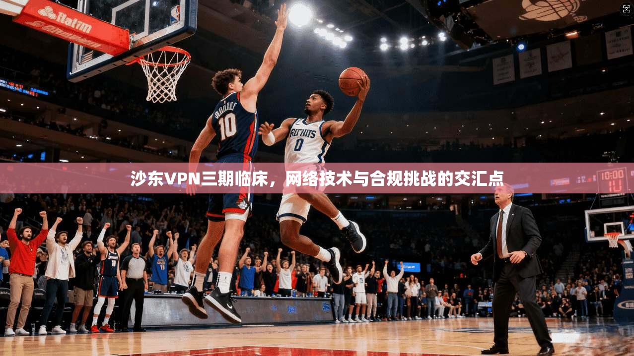 沙东VPN三期临床，网络技术与合规挑战的交汇点
