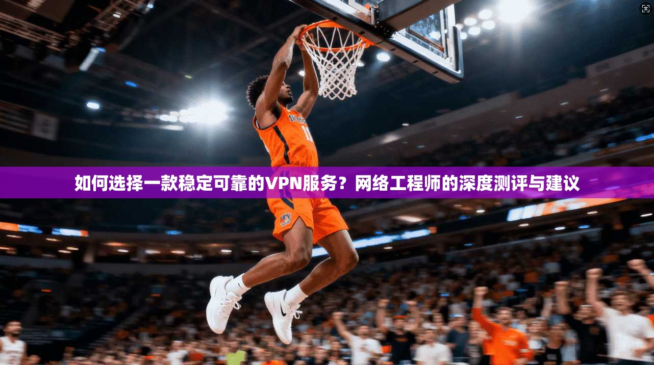 如何选择一款稳定可靠的VPN服务？网络工程师的深度测评与建议
