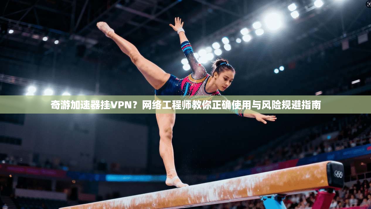 奇游加速器挂VPN？网络工程师教你正确使用与风险规避指南