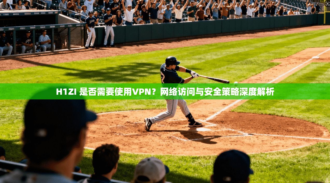 H1ZI 是否需要使用VPN？网络访问与安全策略深度解析