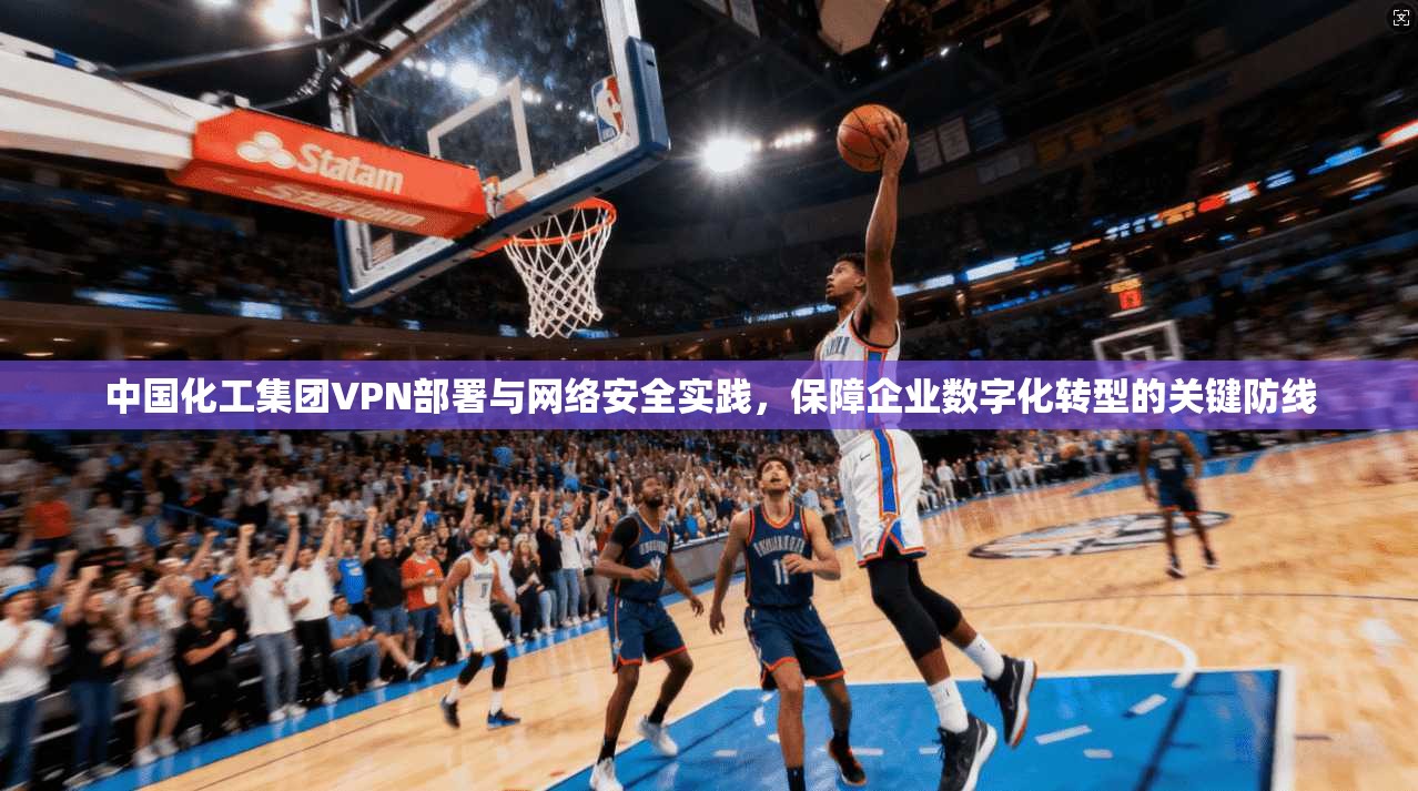 中国化工集团VPN部署与网络安全实践，保障企业数字化转型的关键防线
