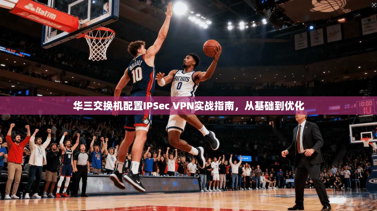 华三交换机配置IPSec VPN实战指南，从基础到优化