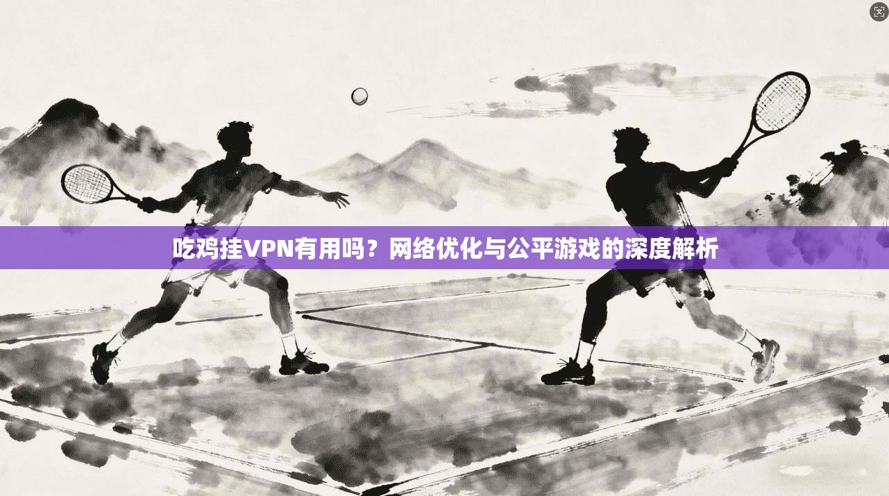吃鸡挂VPN有用吗？网络优化与公平游戏的深度解析
