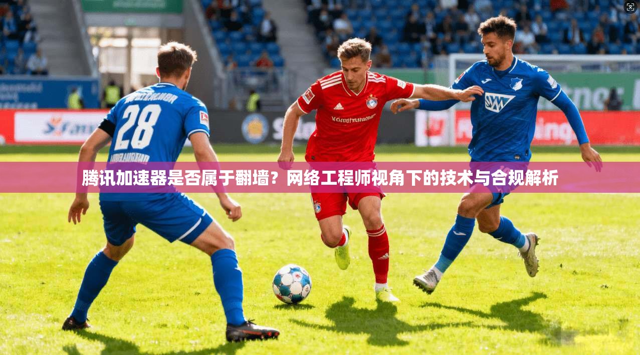 腾讯加速器是否属于翻墙？网络工程师视角下的技术与合规解析