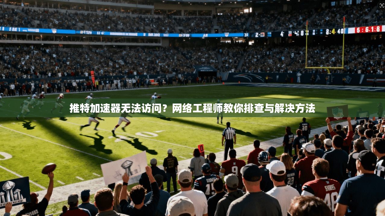 推特加速器无法访问？网络工程师教你排查与解决方法