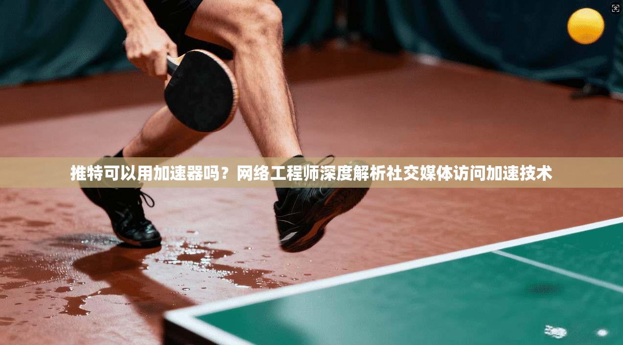 推特可以用加速器吗？网络工程师深度解析社交媒体访问加速技术