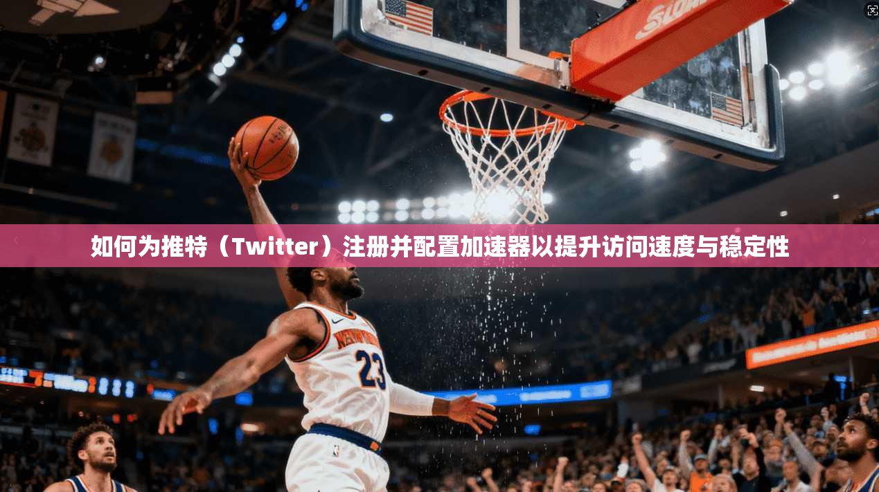 如何为推特（Twitter）注册并配置加速器以提升访问速度与稳定性