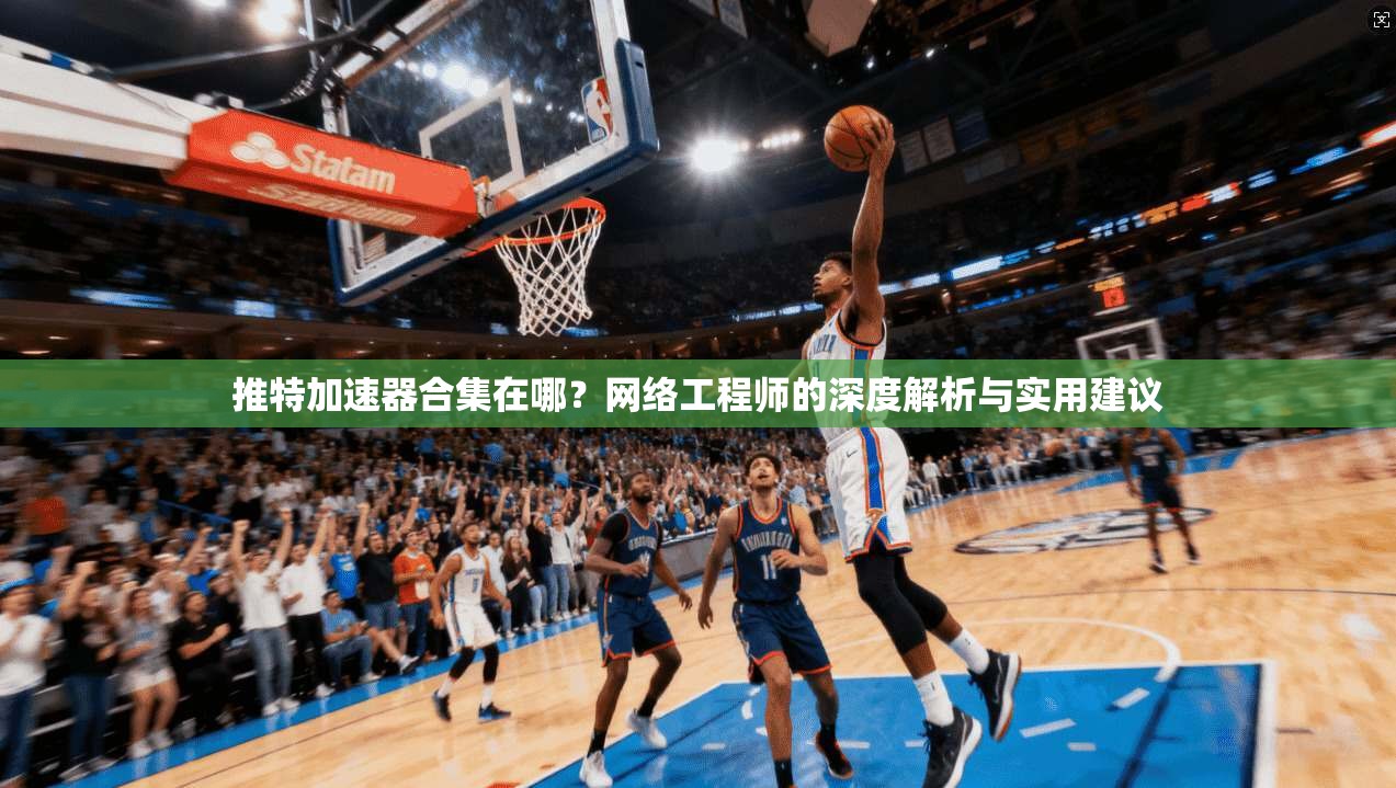 推特加速器合集在哪？网络工程师的深度解析与实用建议
