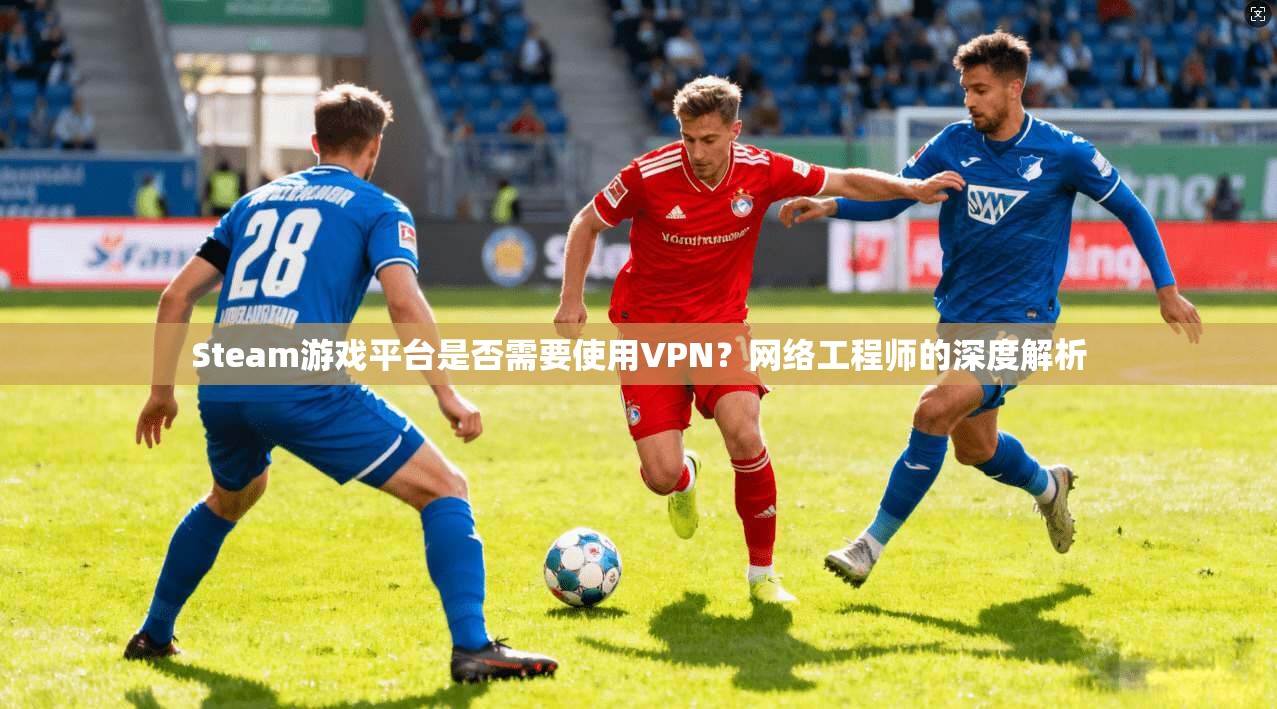 Steam游戏平台是否需要使用VPN？网络工程师的深度解析