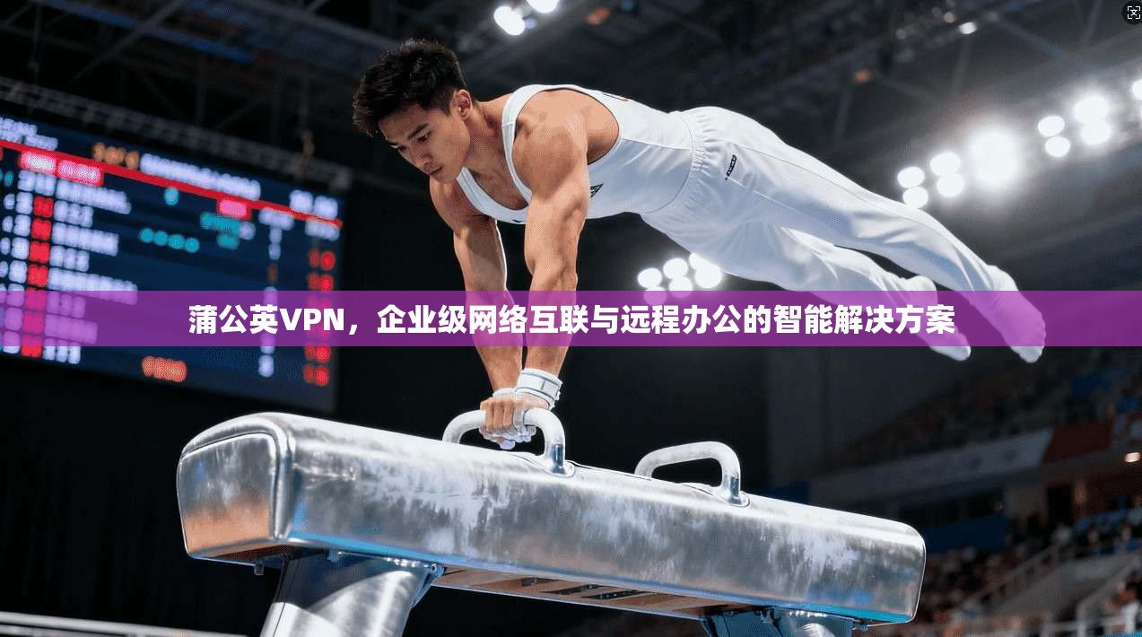 蒲公英VPN，企业级网络互联与远程办公的智能解决方案