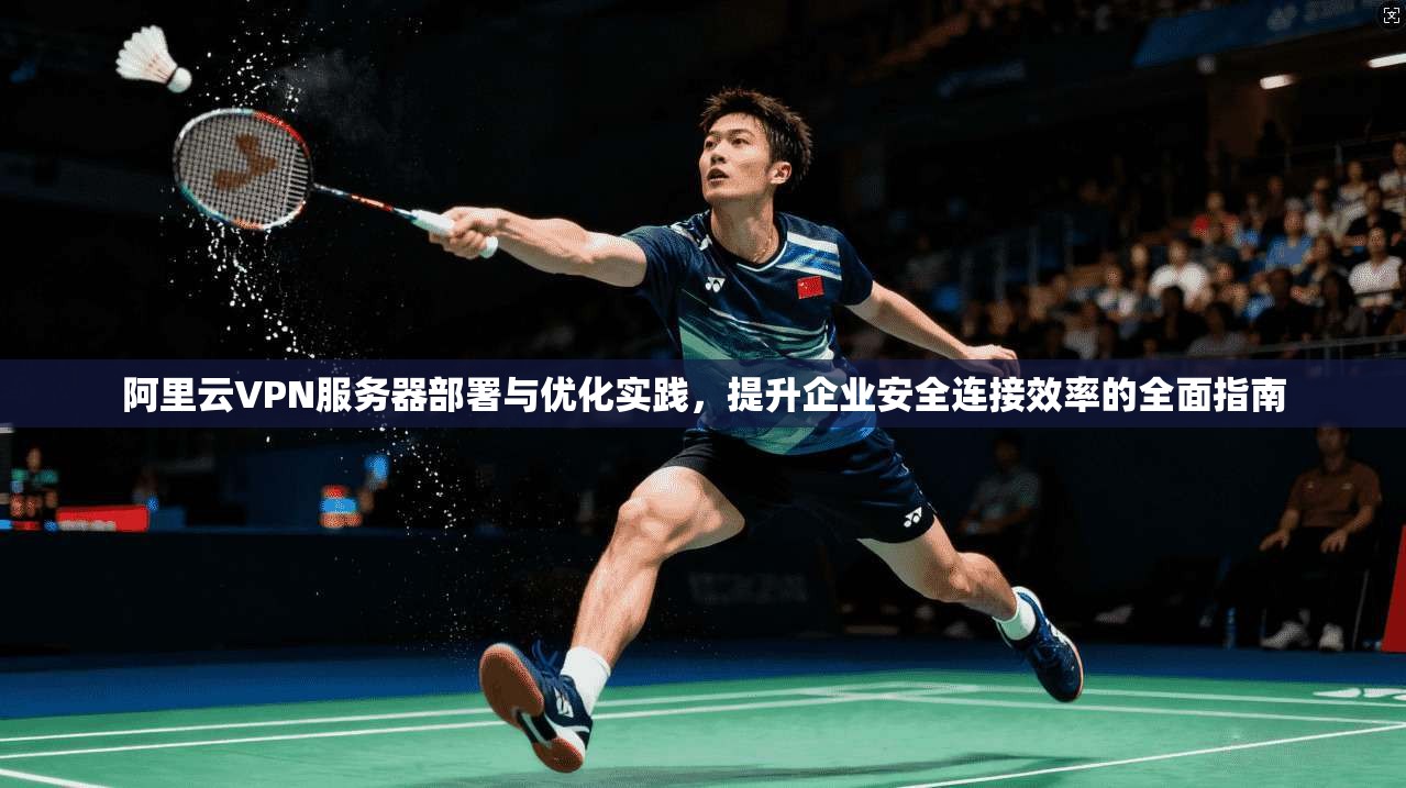 阿里云VPN服务器部署与优化实践，提升企业安全连接效率的全面指南