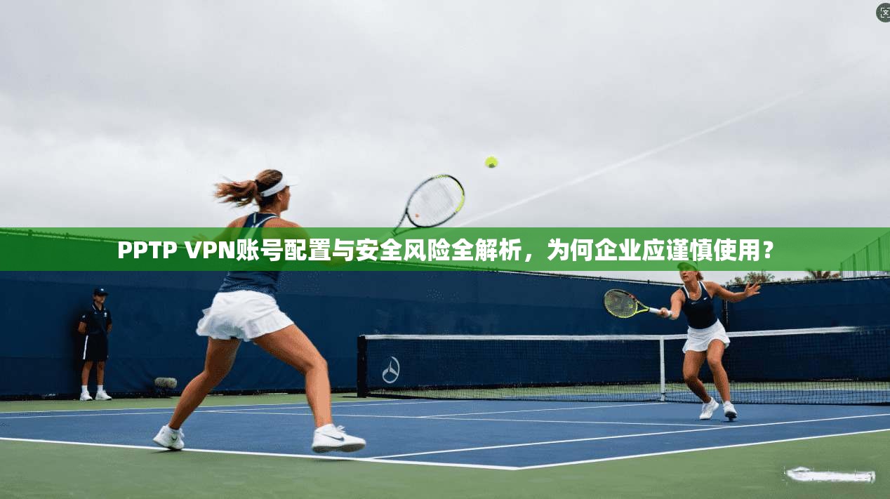 PPTP VPN账号配置与安全风险全解析，为何企业应谨慎使用？