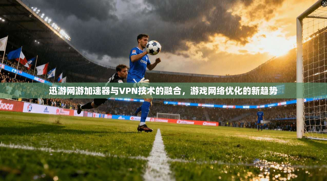迅游网游加速器与VPN技术的融合，游戏网络优化的新趋势