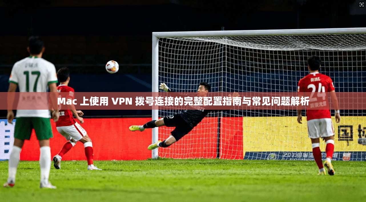Mac 上使用 VPN 拨号连接的完整配置指南与常见问题解析