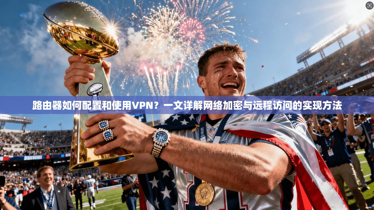 路由器如何配置和使用VPN？一文详解网络加密与远程访问的实现方法