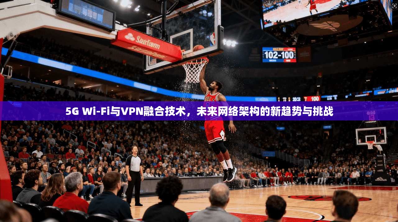 5G Wi-Fi与VPN融合技术，未来网络架构的新趋势与挑战
