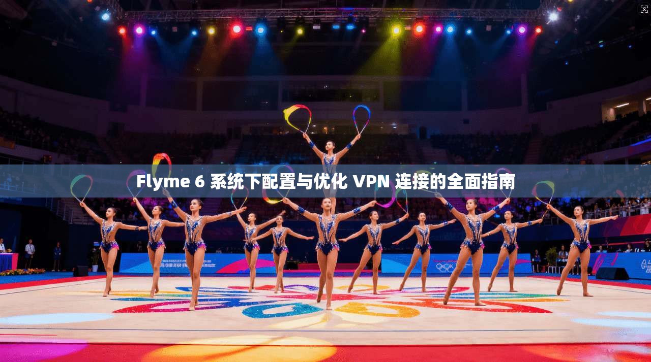 Flyme 6 系统下配置与优化 VPN 连接的全面指南
