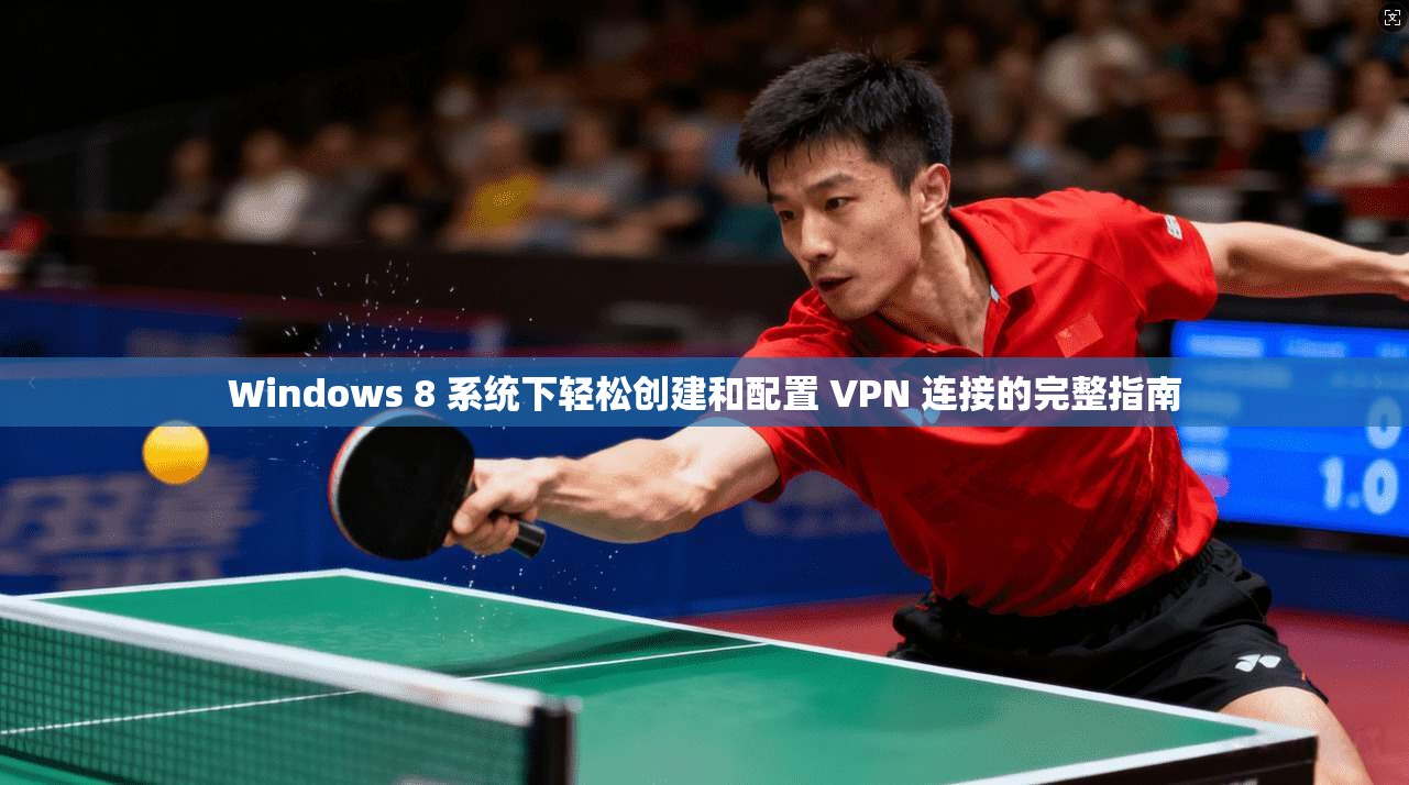 Windows 8 系统下轻松创建和配置 VPN 连接的完整指南