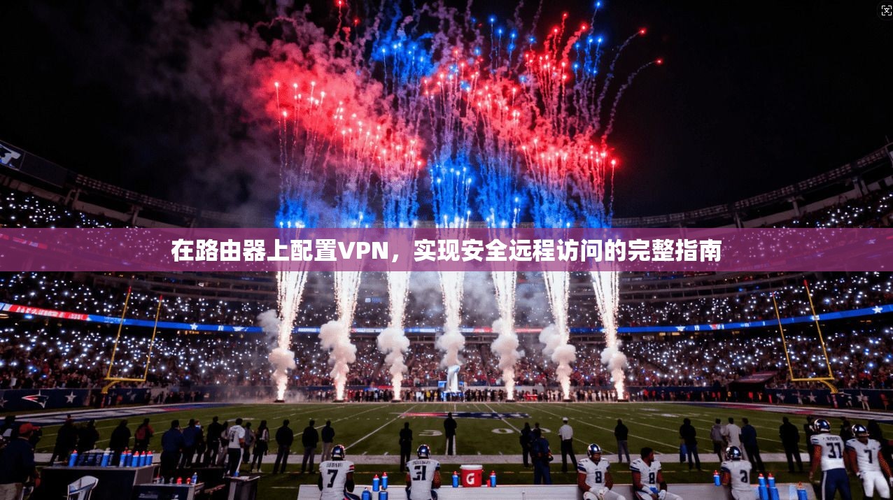 在路由器上配置VPN，实现安全远程访问的完整指南