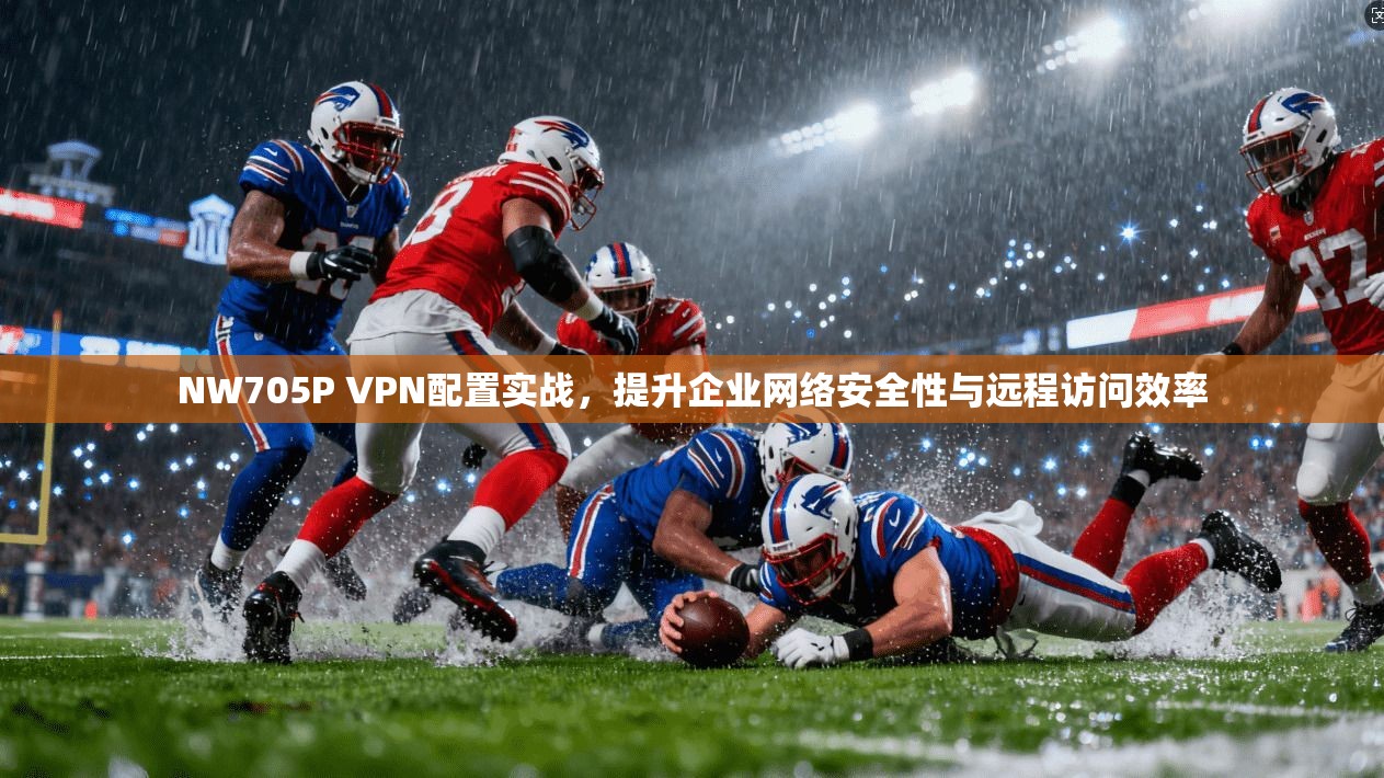 NW705P VPN配置实战，提升企业网络安全性与远程访问效率