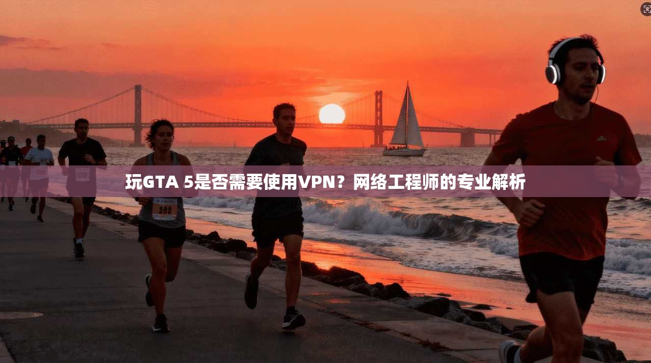 玩GTA 5是否需要使用VPN？网络工程师的专业解析