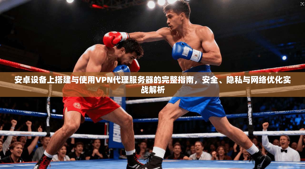 安卓设备上搭建与使用VPN代理服务器的完整指南，安全、隐私与网络优化实战解析
