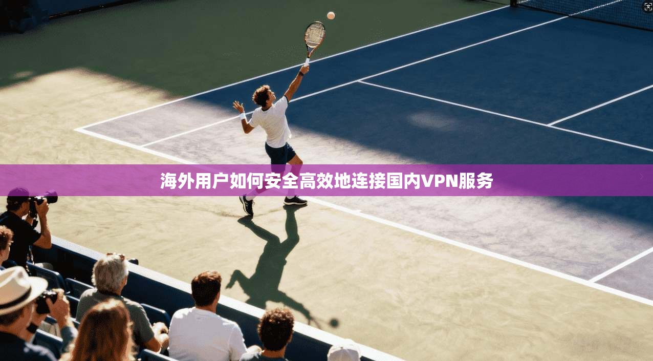海外用户如何安全高效地连接国内VPN服务