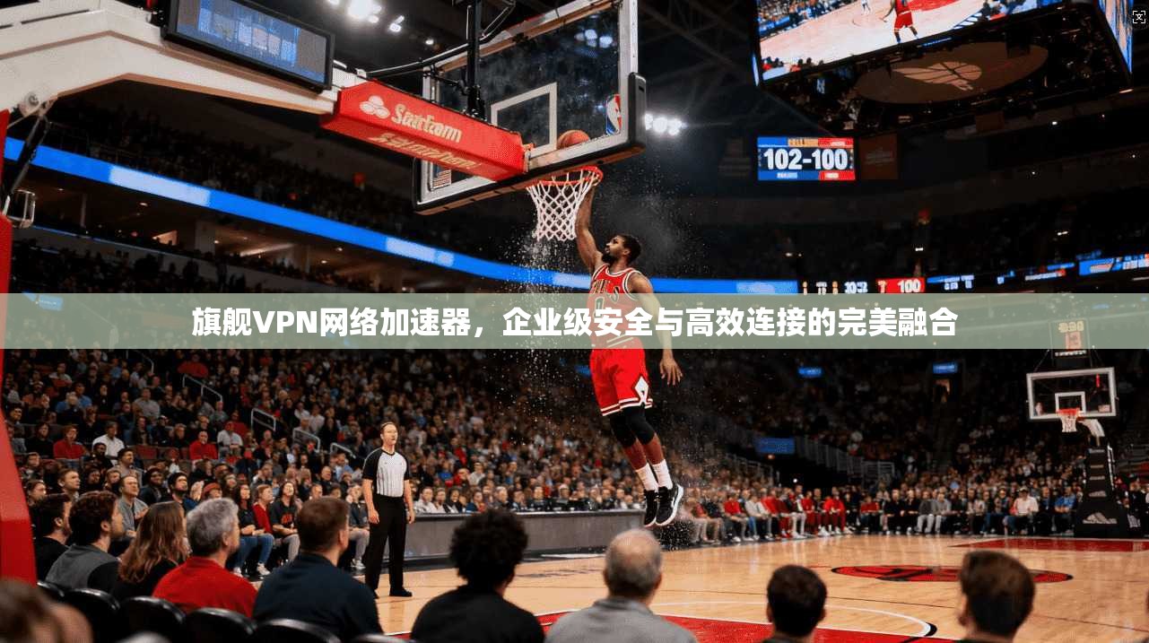 旗舰VPN网络加速器，企业级安全与高效连接的完美融合