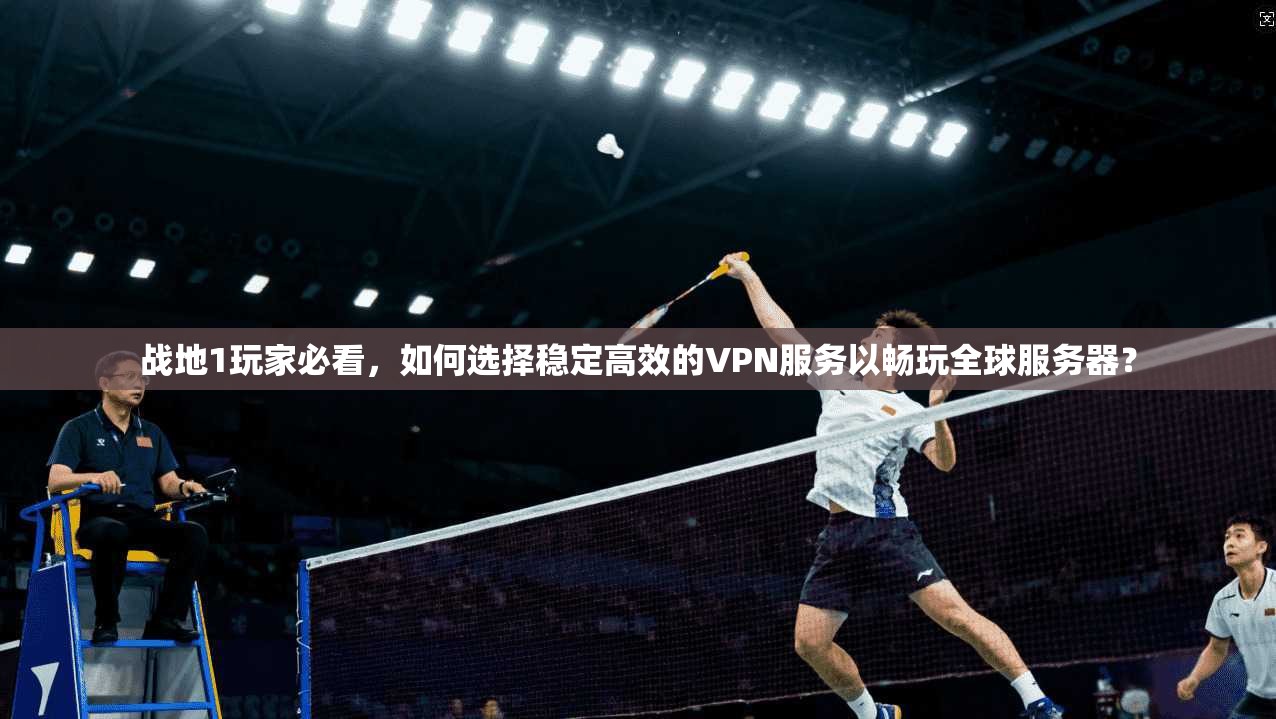 战地1玩家必看，如何选择稳定高效的VPN服务以畅玩全球服务器？