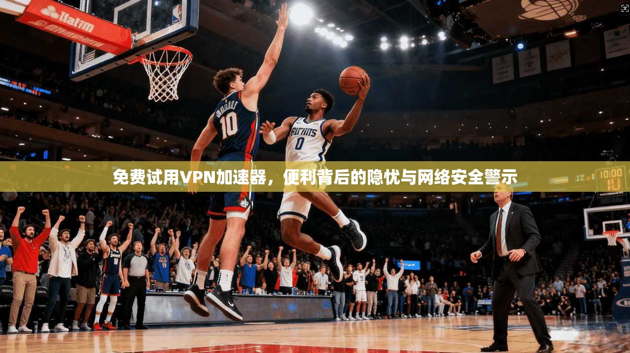免费试用VPN加速器，便利背后的隐忧与网络安全警示