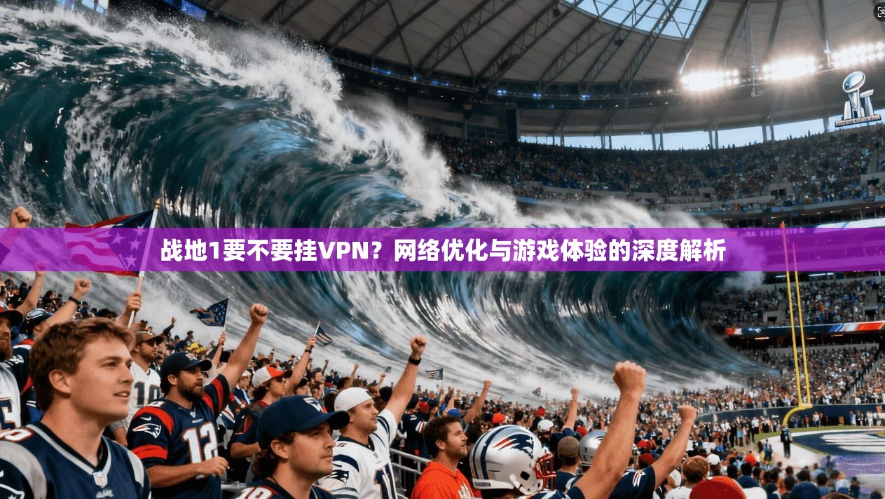 战地1要不要挂VPN？网络优化与游戏体验的深度解析