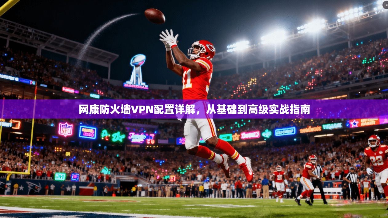 网康防火墙VPN配置详解，从基础到高级实战指南