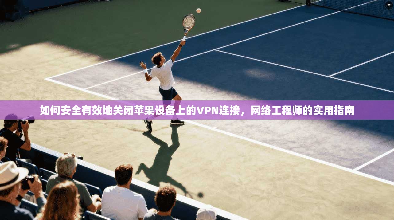 如何安全有效地关闭苹果设备上的VPN连接，网络工程师的实用指南