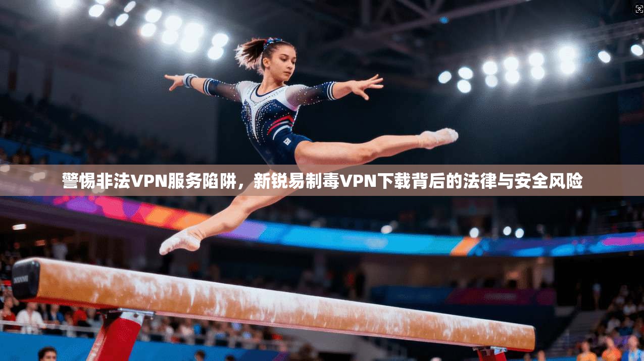 警惕非法VPN服务陷阱，新锐易制毒VPN下载背后的法律与安全风险